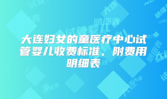 大连妇女的童医疗中心试管婴儿收费标准,附费用明细表