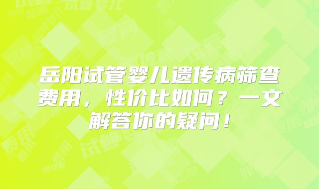 岳阳试管婴儿遗传病筛查费用，性价比如何？一文解答你的疑问！