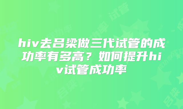 hiv去吕梁做三代试管的成功率有多高？如何提升hiv试管成功率