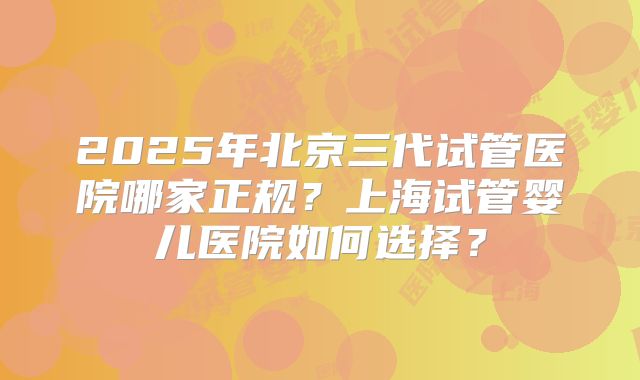 2025年北京三代试管医院哪家正规?上海试管婴儿医院如何选择?