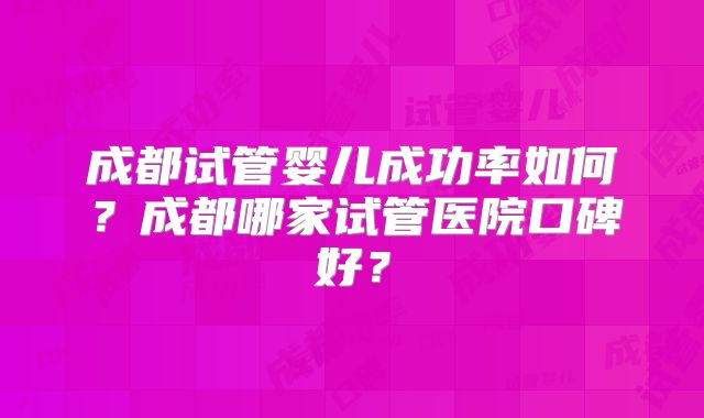 成都试管婴儿成功率如何?成都哪家试管医院口碑好?