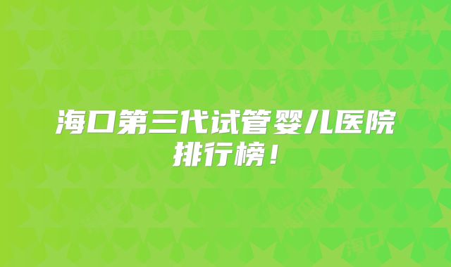 海口第三代试管婴儿医院排行榜！