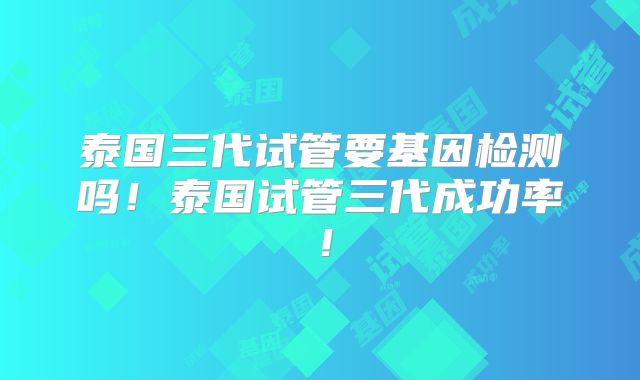 泰国三代试管要基因检测吗!泰国试管三代成功率!