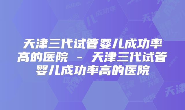 天津三代试管婴儿成功率高的医院 - 天津三代试管婴儿成功率高的医院