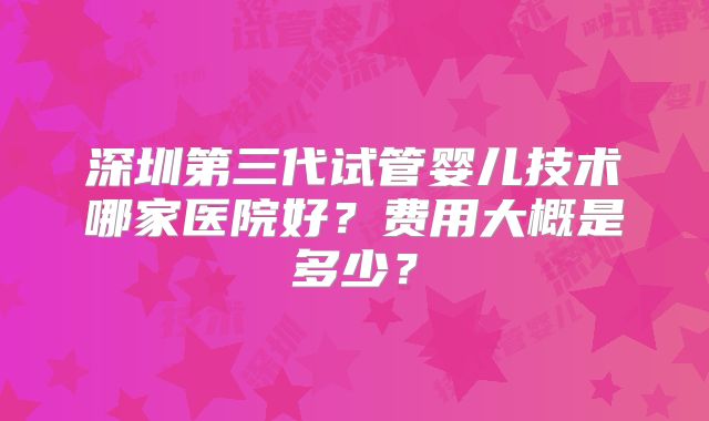 深圳第三代试管婴儿技术哪家医院好?费用大概是多少?