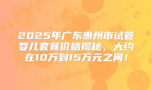 2025年广东惠州市试管婴儿套餐价格揭秘,大约在10万到15万元之间!