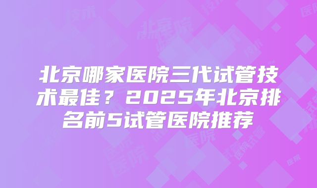 北京哪家医院三代试管技术最佳？2025年北京排名前5试管医院推荐