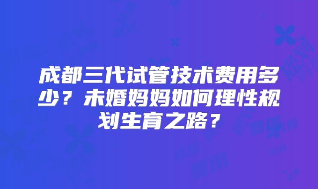 成都三代试管技术费用多少?未婚妈妈如何理性规划生育之路?