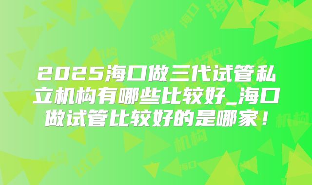2025海口做三代试管私立机构有哪些比较好_海口做试管比较好的是哪家！