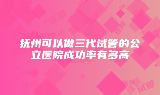 抚州可以做三代试管的公立医院成功率有多高