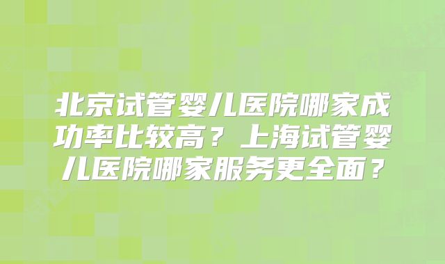 北京试管婴儿医院哪家成功率比较高？上海试管婴儿医院哪家服务更全面？
