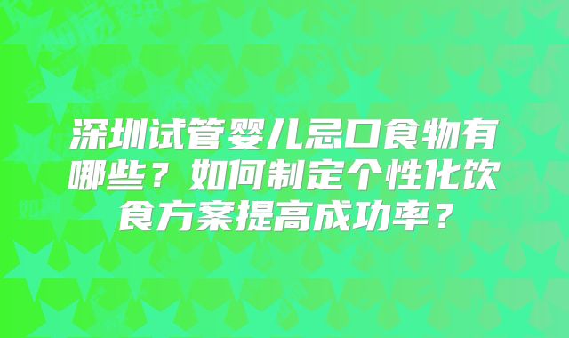 深圳试管婴儿忌口食物有哪些？如何制定个性化饮食方案提高成功率？