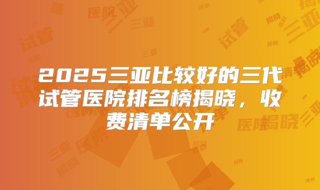 2025三亚比较好的三代试管医院排名榜揭晓,收费清单公开