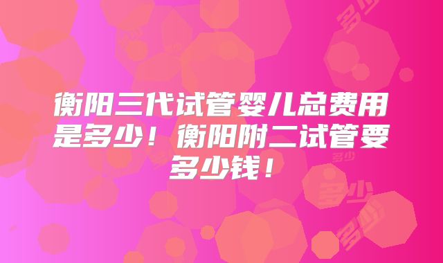 衡阳三代试管婴儿总费用是多少！衡阳附二试管要多少钱！