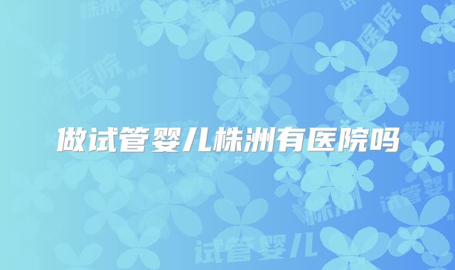 做试管婴儿株洲有医院吗