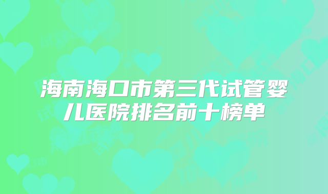 海南海口市第三代试管婴儿医院排名前十榜单