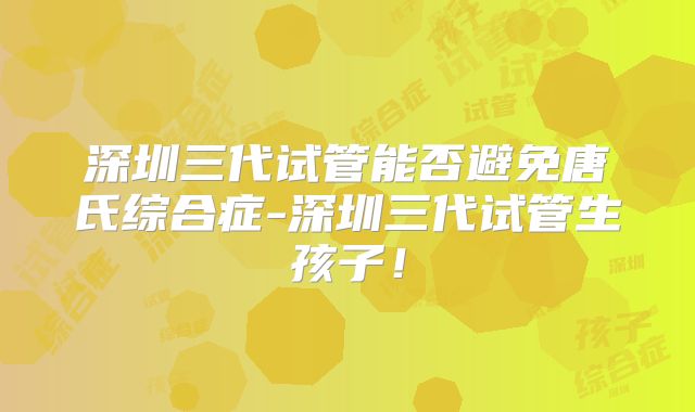 深圳三代试管能否避免唐氏综合症-深圳三代试管生孩子!