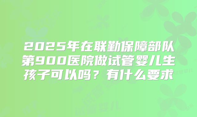 2025年在联勤保障部队第900医院做试管婴儿生孩子可以吗?有什么要求