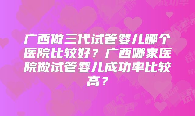 广西做三代试管婴儿哪个医院比较好?广西哪家医院做试管婴儿成功率比较高?