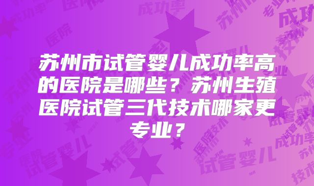 苏州市试管婴儿成功率高的医院是哪些?苏州生殖医院试管三代技术哪家更专业?