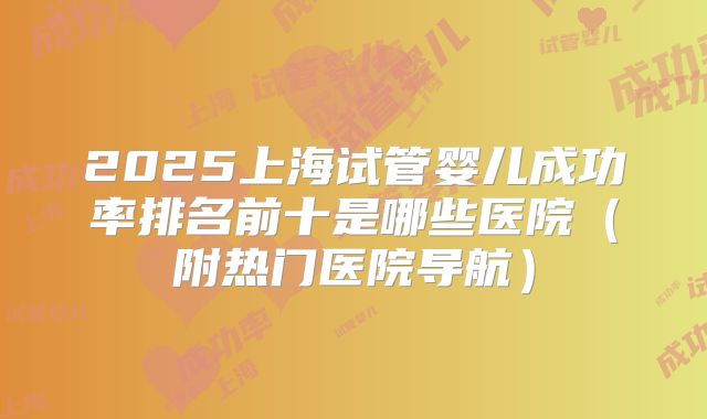 2025上海试管婴儿成功率排名前十是哪些医院（附热门医院导航）