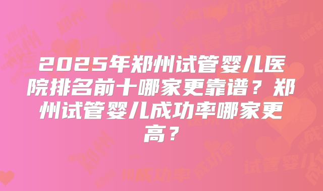 2025年郑州试管婴儿医院排名前十哪家更靠谱？郑州试管婴儿成功率哪家更高？