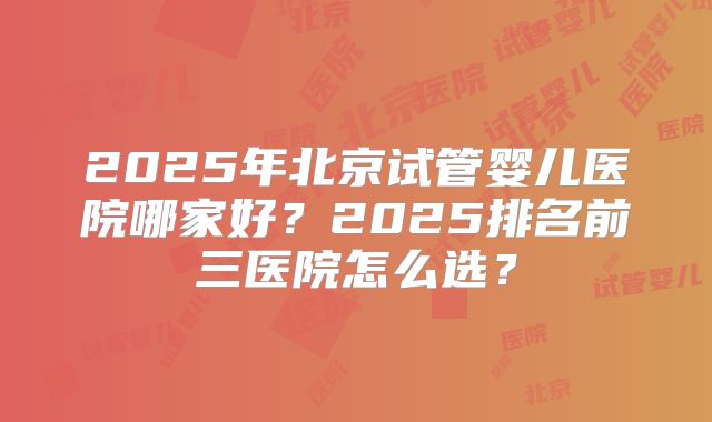 2025年北京试管婴儿医院哪家好?2025排名前三医院怎么选?