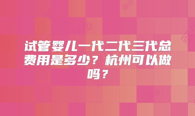 试管婴儿一代二代三代总费用是多少？杭州可以做吗？