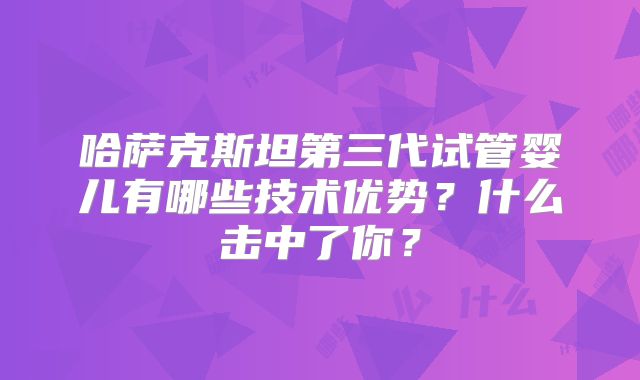 哈萨克斯坦第三代试管婴儿有哪些技术优势？什么击中了你？