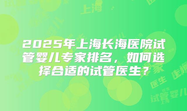 2025年上海长海医院试管婴儿专家排名,如何选择合适的试管医生?