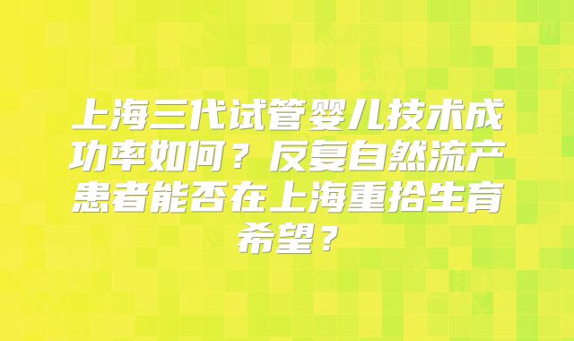 上海三代试管婴儿技术成功率如何？反复自然流产患者能否在上海重拾生育希望？
