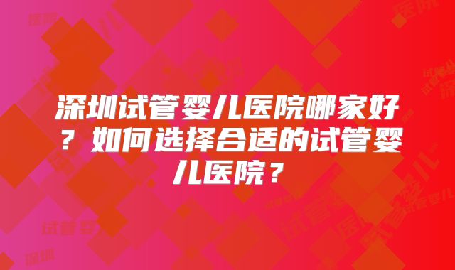 深圳试管婴儿医院哪家好?如何选择合适的试管婴儿医院?