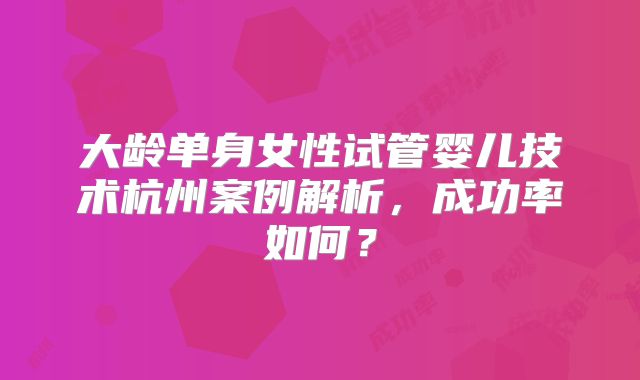 大龄单身女性试管婴儿技术杭州案例解析,成功率如何?