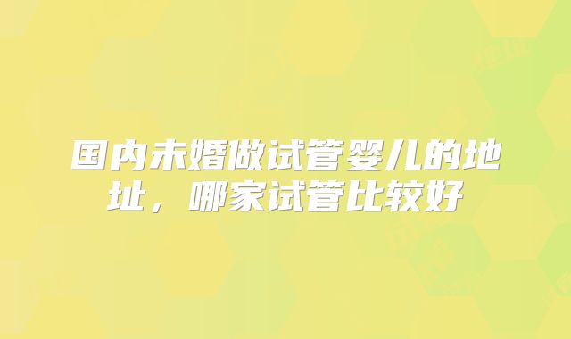 国内未婚做试管婴儿的地址,哪家试管比较好