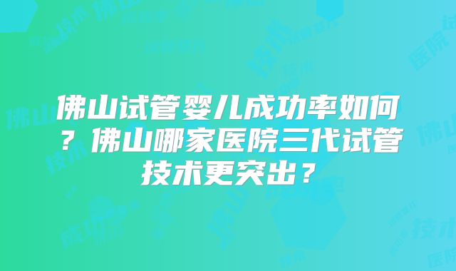 佛山试管婴儿成功率如何？佛山哪家医院三代试管技术更突出？