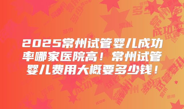 2025常州试管婴儿成功率哪家医院高!常州试管婴儿费用大概要多少钱!