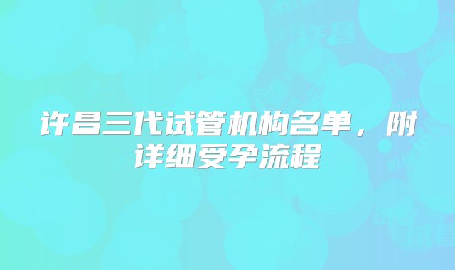 许昌三代试管机构名单，附详细受孕流程