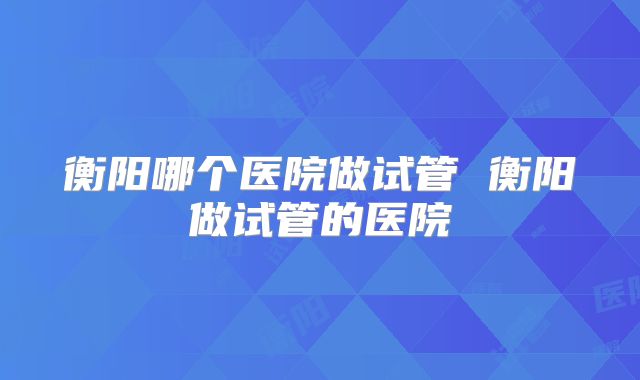 衡阳哪个医院做试管 衡阳做试管的医院