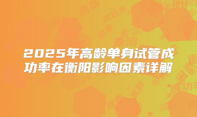 2025年高龄单身试管成功率在衡阳影响因素详解