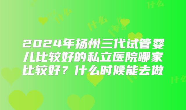 2024年扬州三代试管婴儿比较好的私立医院哪家比较好?什么时候能去做
