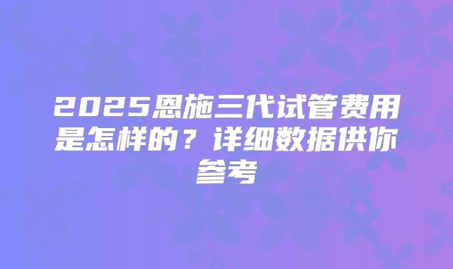 2025恩施三代试管费用是怎样的？详细数据供你参考