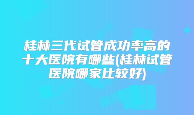 桂林三代试管成功率高的十大医院有哪些(桂林试管医院哪家比较好)