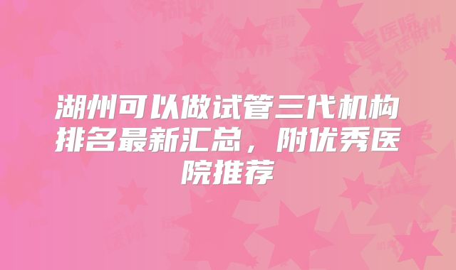 湖州可以做试管三代机构排名最新汇总,附优秀医院推荐