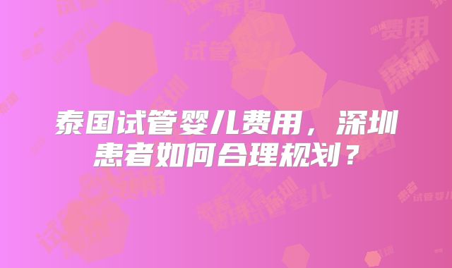 泰国试管婴儿费用,深圳患者如何合理规划?