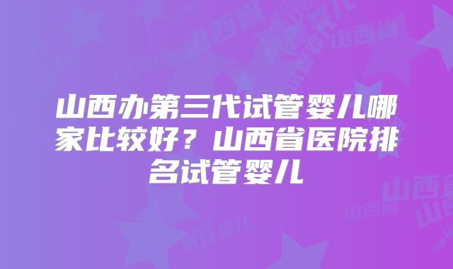 山西办第三代试管婴儿哪家比较好？山西省医院排名试管婴儿