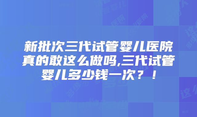 新批次三代试管婴儿医院真的敢这么做吗,三代试管婴儿多少钱一次？！