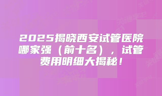 2025揭晓西安试管医院哪家强(前十名),试管费用明细大揭秘!