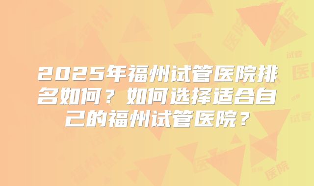 2025年福州试管医院排名如何?如何选择适合自己的福州试管医院?