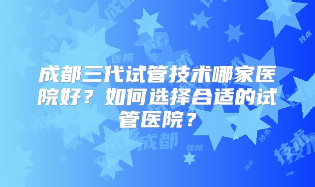 成都三代试管技术哪家医院好?如何选择合适的试管医院?