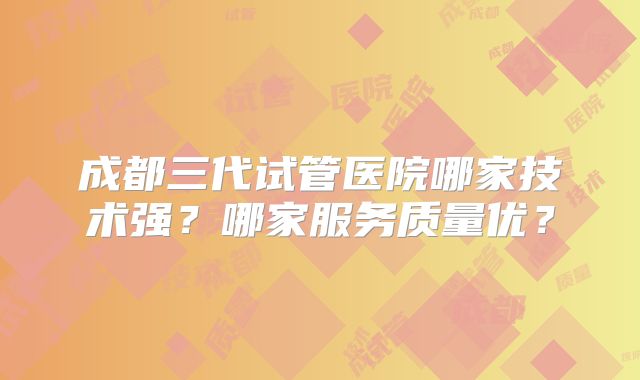 成都三代试管医院哪家技术强?哪家服务质量优?